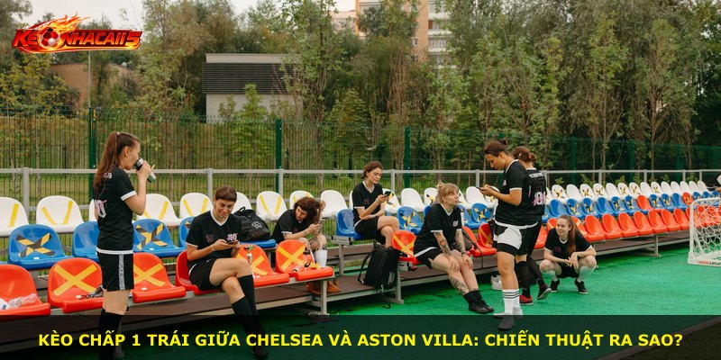 Kèo chấp 1 trái giữa Chelsea và Aston Villa: Chiến thuật ra sao?