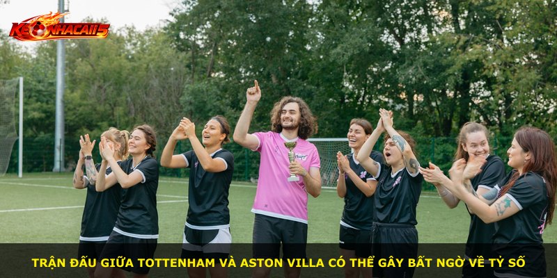 Trận đấu giữa Tottenham và Aston Villa có thể gây bất ngờ về tỷ số